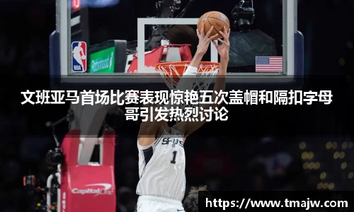 文班亚马首场比赛表现惊艳五次盖帽和隔扣字母哥引发热烈讨论